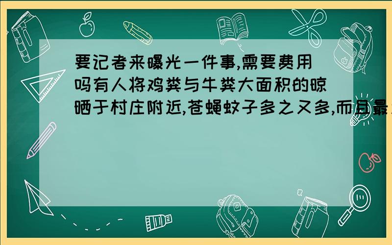 要记者来曝光一件事,需要费用吗有人将鸡粪与牛粪大面积的晾晒于村庄附近,苍蝇蚊子多之又多,而且最近又加喷一种药水,臭气冲天让附近村民忍无可忍,今天请了环保局的人来,怕作用不大,因