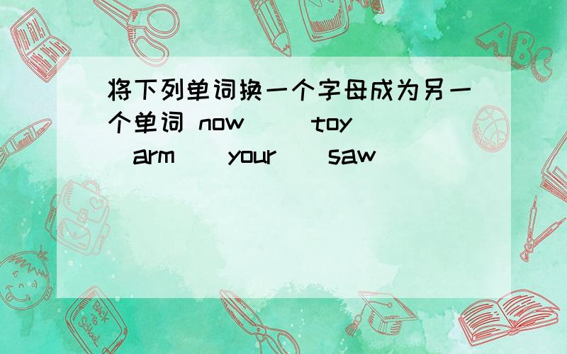 将下列单词换一个字母成为另一个单词 now （）toy（）arm（）your（）saw（）