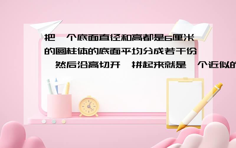 把一个底面直径和高都是6厘米的圆柱体的底面平均分成若干份,然后沿高切开,拼起来就是一个近似的长方体,他的表面积是多少,体积是多少 不要一个综合算式,最好每一步先写好公式再写算式