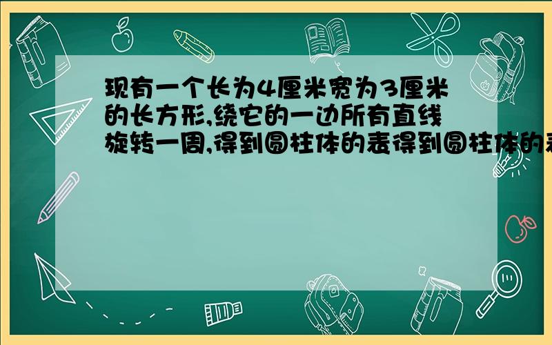 现有一个长为4厘米宽为3厘米的长方形,绕它的一边所有直线旋转一周,得到圆柱体的表得到圆柱体的表面积是多少