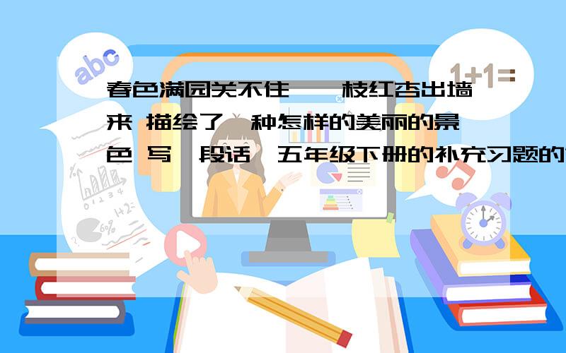 春色满园关不住,一枝红杏出墙来 描绘了一种怎样的美丽的景色 写一段话,五年级下册的补充习题的第五课知道的帮忙,不要抄的,要自己想啊~