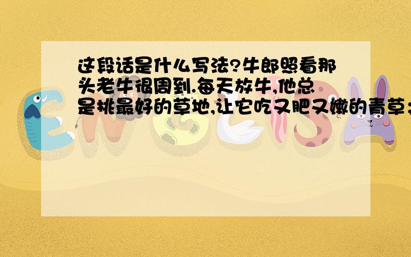 这段话是什么写法?牛郎照看那头老牛很周到.每天放牛,他总是挑最好的草地,让它吃又肥又嫩的青草；老牛渴了,他就牵着它到小溪的上游,去喝最干净的溪水.再用这样的写法写一段话（围绕“