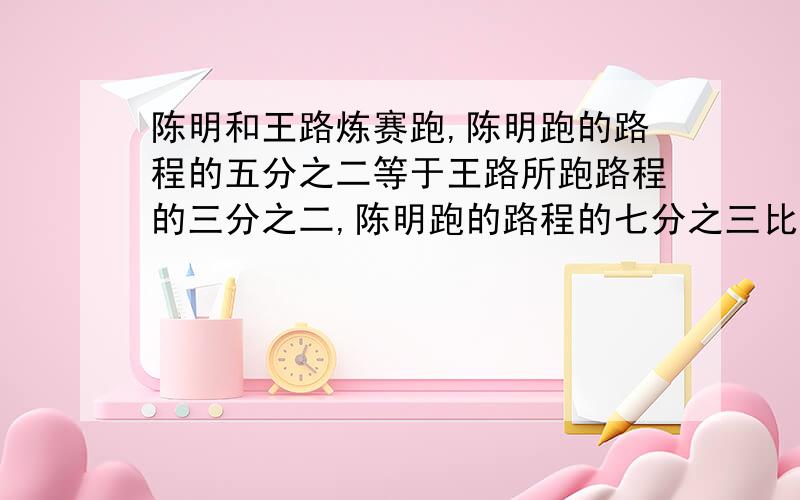 陈明和王路炼赛跑,陈明跑的路程的五分之二等于王路所跑路程的三分之二,陈明跑的路程的七分之三比王路所跑路程的四分之三少二分之三米,两人各跑多远?用小学的算术方法怎么解答?