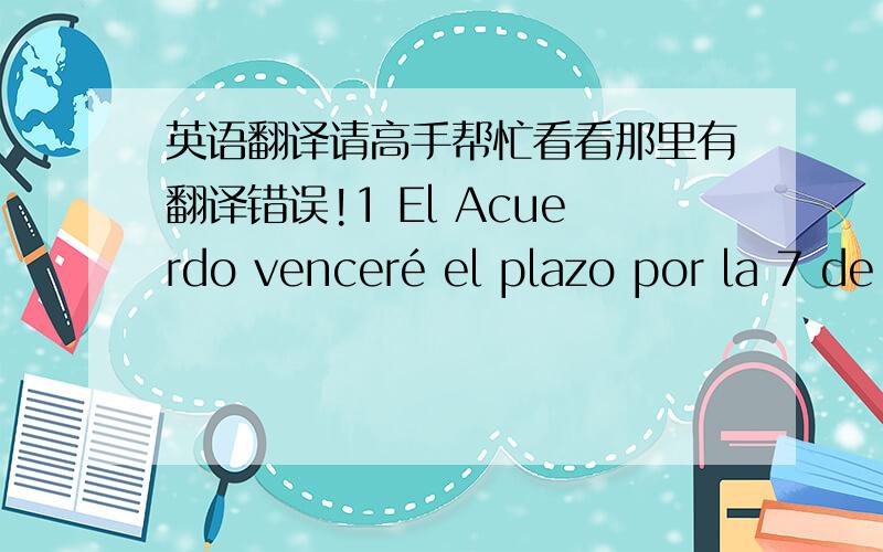 英语翻译请高手帮忙看看那里有翻译错误!1 El Acuerdo venceré el plazo por la 7 de Junio que cesalo el Acuerdo porfavor.6月7日合同到期请终止合同 dos llaves estan en el cajón de la mesa,voy a dar el otro llave a la guardia.