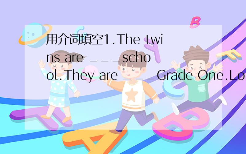 用介词填空1.The twins are ___school.They are ___Grade One.Look!The girl___the bike is Lucy.2.You look young ___the new dress.3.Look ___the map ___the blackboard.4.This is a picture___our school.5.What's the time___Beijing now?