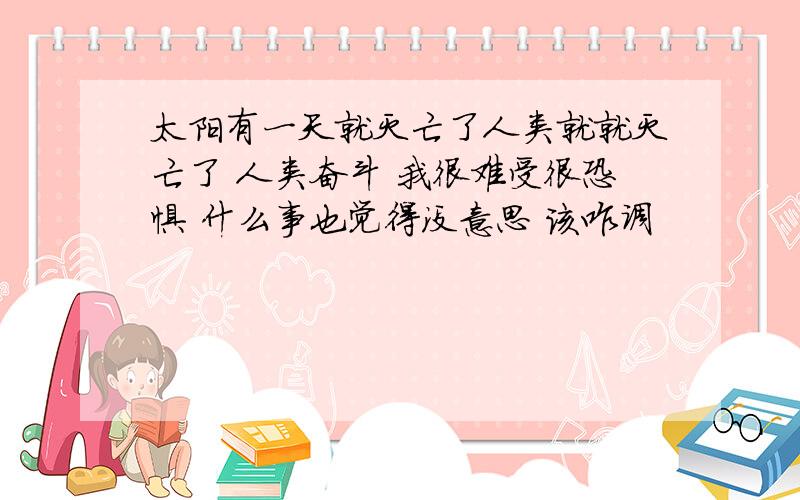 太阳有一天就灭亡了人类就就灭亡了 人类奋斗 我很难受很恐惧 什么事也觉得没意思 该咋调