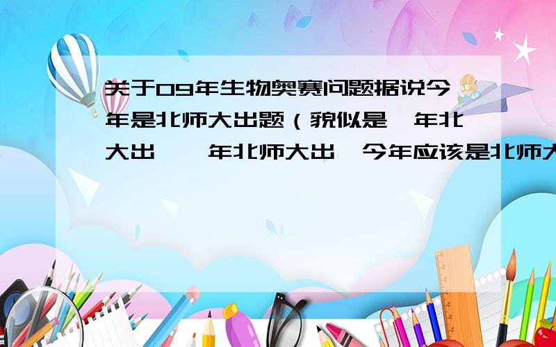 关于09年生物奥赛问题据说今年是北师大出题（貌似是一年北大出,一年北师大出,今年应该是北师大出）我找了07,05年的联赛题,发现07年的出奇的难（至少发现很多都是奥赛经典里找不到的,但