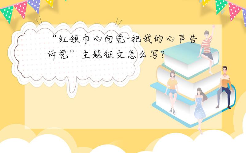 “红领巾心向党-把我的心声告诉党”主题征文怎么写?