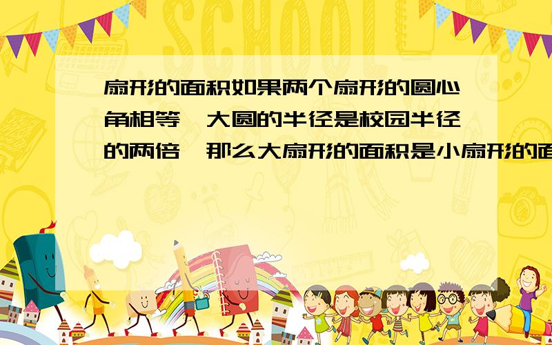 扇形的面积如果两个扇形的圆心角相等,大圆的半径是校园半径的两倍,那么大扇形的面积是小扇形的面积的多少倍?