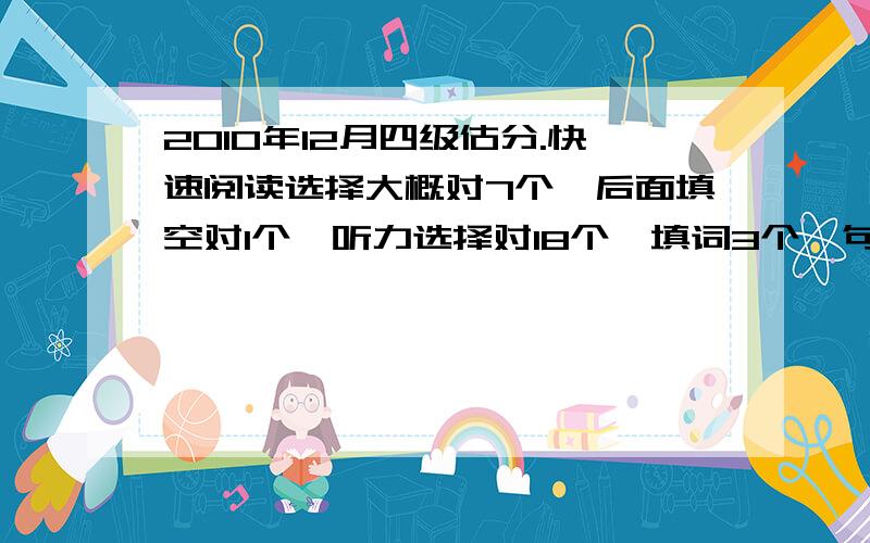 2010年12月四级估分.快速阅读选择大概对7个,后面填空对1个,听力选择对18个,填词3个,句子3个都不完整,但都差不多..选词填空我不怎么记得了...淡定...就算1个吧...仔细阅读对8个..完型14个..翻译