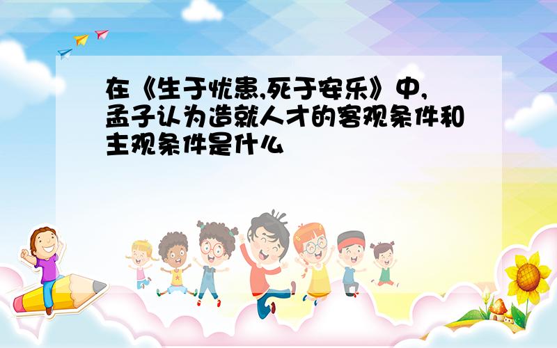 在《生于忧患,死于安乐》中,孟子认为造就人才的客观条件和主观条件是什么