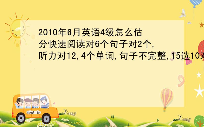 2010年6月英语4级怎么估分快速阅读对6个句子对2个,听力对12,4个单词,句子不完整,15选10对7个,阅读理解对6个,完形填空对9,翻译对2,作文一般水平