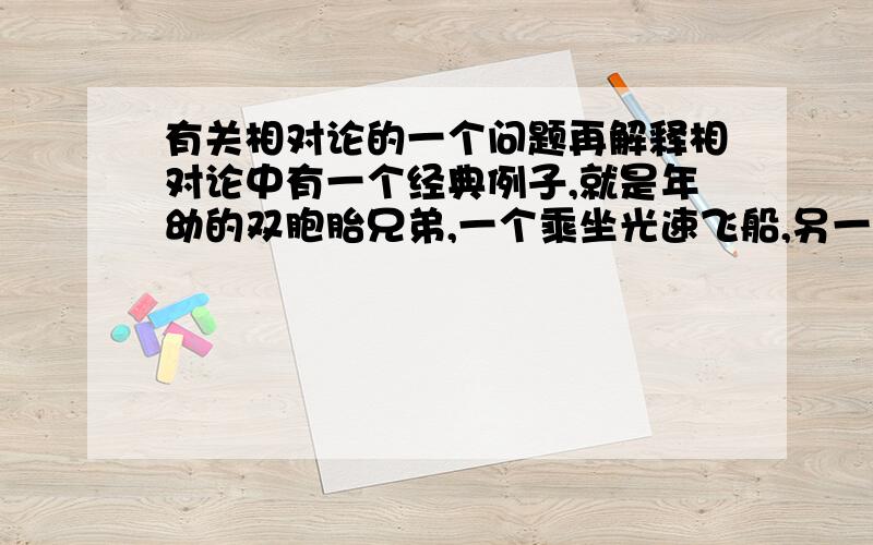 有关相对论的一个问题再解释相对论中有一个经典例子,就是年幼的双胞胎兄弟,一个乘坐光速飞船,另一个留在地面,当第一个人在飞船上呆一天后回到地面,发现他的兄弟已成为老人相对于乘