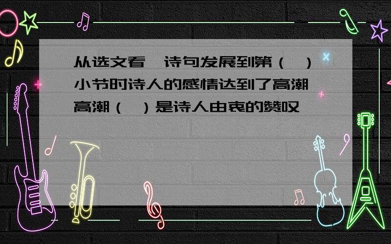 从选文看,诗句发展到第（ ）小节时诗人的感情达到了高潮,高潮（ ）是诗人由衷的赞叹