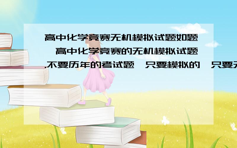 高中化学竞赛无机模拟试题如题,高中化学竞赛的无机模拟试题.不要历年的考试题,只要模拟的,只要无机,