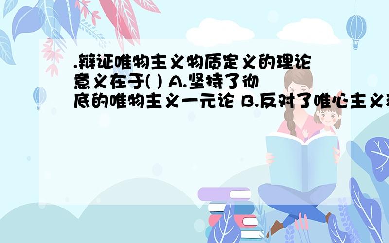 .辩证唯物主义物质定义的理论意义在于( ) A.坚持了彻底的唯物主义一元论 B.反对了唯心主义和二元论 C.