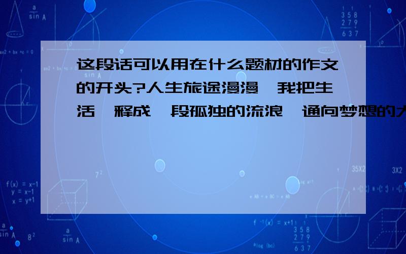 这段话可以用在什么题材的作文的开头?人生旅途漫漫,我把生活诠释成一段孤独的流浪,通向梦想的大道旁驿站不断,我却不愿停步,期待一份轰轰烈烈,一份举世无双,直至精疲力尽,蓦然回首,惊