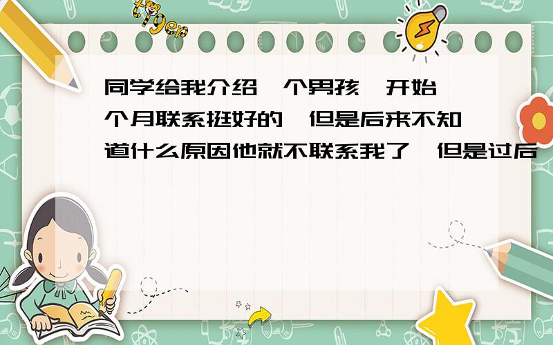 同学给我介绍一个男孩,开始一个月联系挺好的,但是后来不知道什么原因他就不联系我了,但是过后一个月他又联系我了,还说不好意思前段时间有点事情,还约我出去玩.当时我拒绝了,但是情人