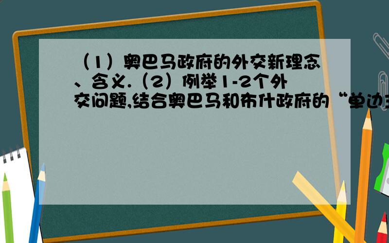 （1）奥巴马政府的外交新理念、含义.（2）例举1-2个外交问题,结合奥巴马和布什政府的“单边主义”所采取的不同立场,说明二者外交理念的主要差异和本质相同性.