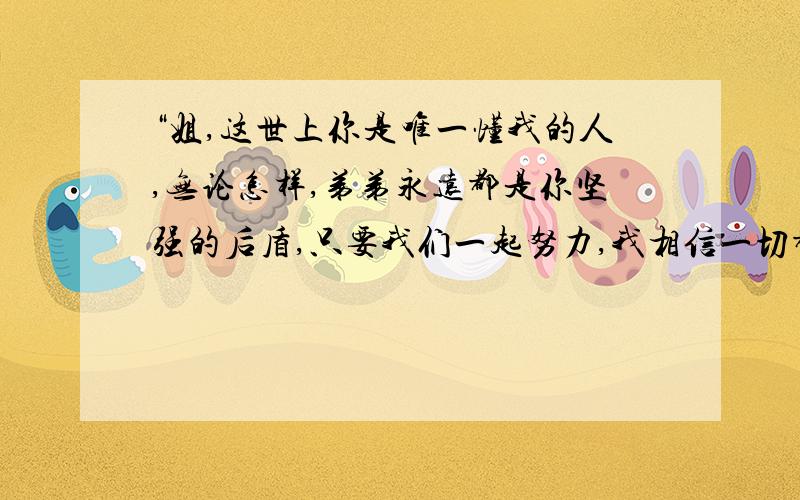 “姐,这世上你是唯一懂我的人,无论怎样,弟弟永远都是你坚强的后盾,只要我们一起努力,我相信一切都...“姐,这世上你是唯一懂我的人,无论怎样,弟弟永远都是你坚强的后盾,只要我们一起努