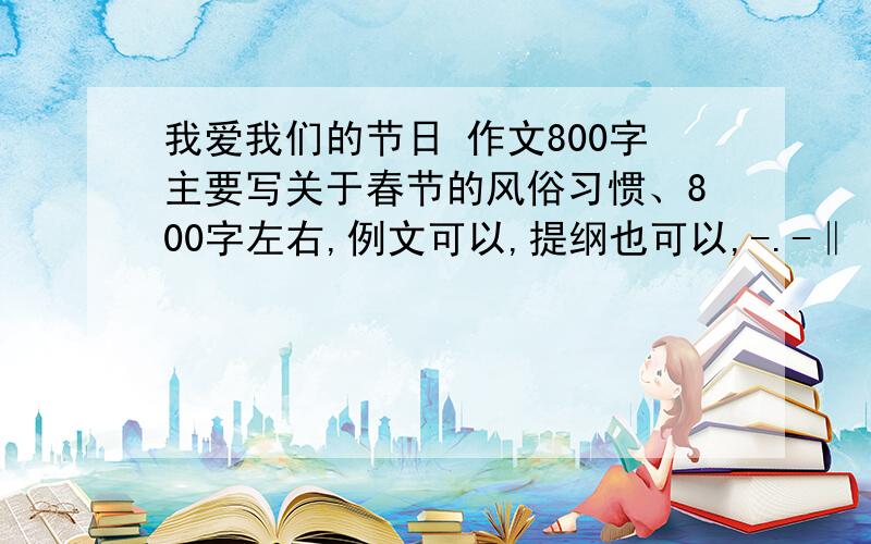 我爱我们的节日 作文800字主要写关于春节的风俗习惯、800字左右,例文可以,提纲也可以,-.-‖