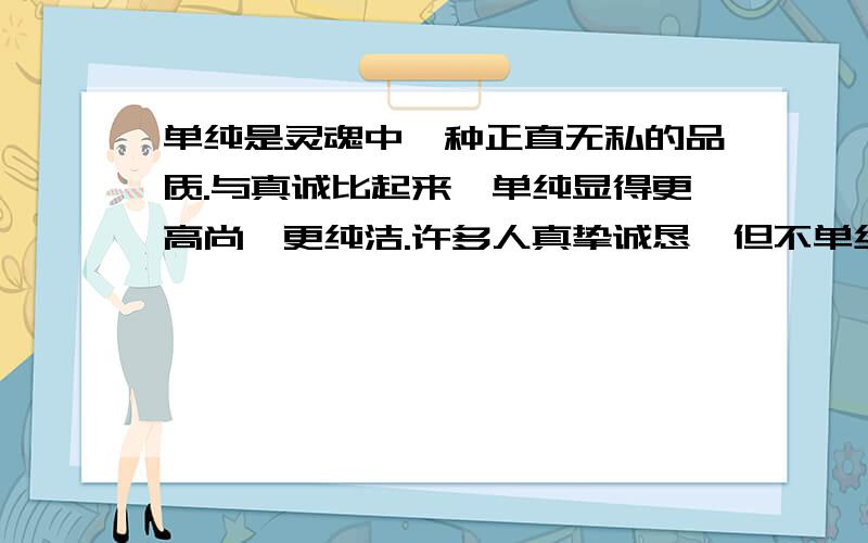 单纯是灵魂中一种正直无私的品质.与真诚比起来,单纯显得更高尚,更纯洁.许多人真挚诚恳,但不单纯.他们怕遭人误解,唯恐自己的形象受到损害,他们时时关注自己,反躬自省,处处斟词酌句,谨