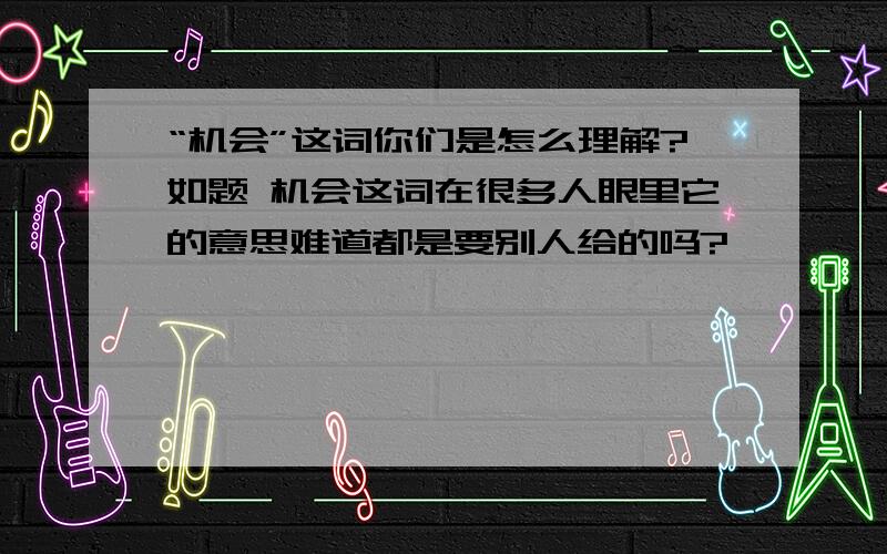 “机会”这词你们是怎么理解?如题 机会这词在很多人眼里它的意思难道都是要别人给的吗?