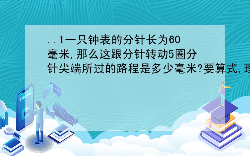 ..1一只钟表的分针长为60毫米,那么这跟分针转动5圈分针尖端所过的路程是多少毫米?要算式,理解,为什么2.一辆自行车车轮的半径是33厘米,这辆自行车在地面上滚动了150圈,滚动的距离是多少?