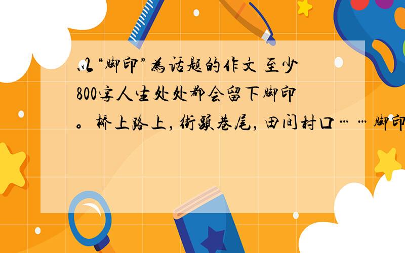 以“脚印”为话题的作文 至少800字人生处处都会留下脚印。桥上路上，街头巷尾，田间村口……脚印是不会磨灭的，街已改了，巷已变了，但是只要我们打开记忆的闸门，展开想象的翅膀，