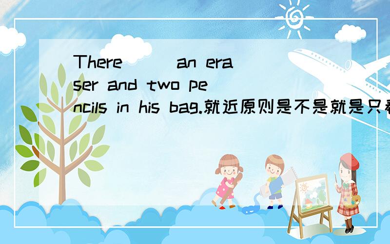 There___an eraser and two pencils in his bag.就近原则是不是就是只看an eraser,不看后面,所以填is