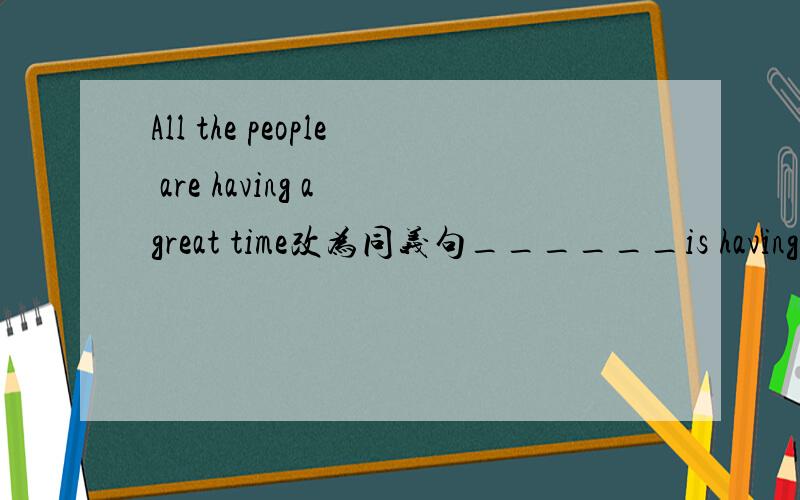 All the people are having a great time改为同义句______is having_____还有 Sam is having a party at his house（就划线部分提问）划线部分是having a party_____Sam______at his house?