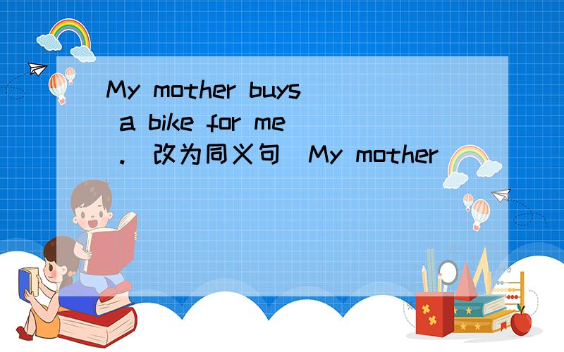 My mother buys a bike for me .（改为同义句）My mother _______ ________ ________ __________.