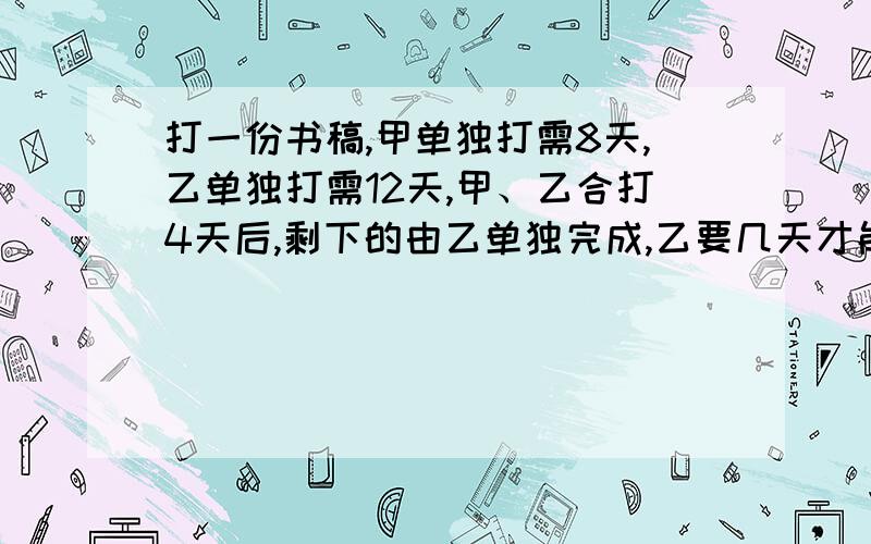 打一份书稿,甲单独打需8天,乙单独打需12天,甲、乙合打4天后,剩下的由乙单独完成,乙要几天才能完成打一份书稿,甲单独打需8天,乙单独打需12天,甲、乙合打4天后,剩下的由乙单独完成,乙需要