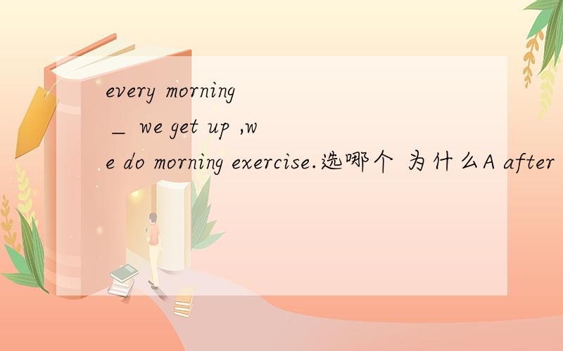 every morning ＿ we get up ,we do morning exercise.选哪个 为什么A after B when