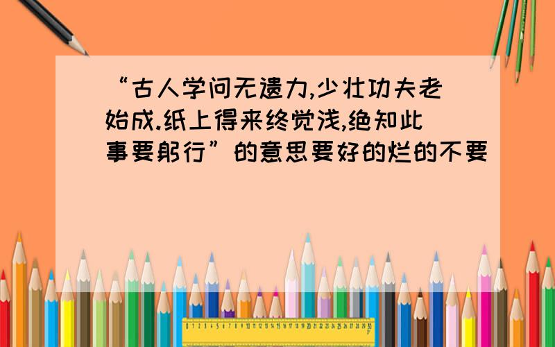 “古人学问无遗力,少壮功夫老始成.纸上得来终觉浅,绝知此事要躬行”的意思要好的烂的不要