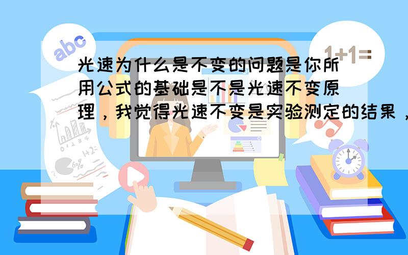 光速为什么是不变的问题是你所用公式的基础是不是光速不变原理，我觉得光速不变是实验测定的结果，著名的迈克耳孙-莫雷实验结果显示，不同方向上的光速没有差异。