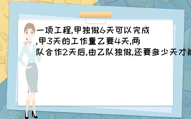 一项工程,甲独做6天可以完成,甲3天的工作量乙要4天,两队合作2天后,由乙队独做,还要多少天才能完成如果是方程写清过程.多谢