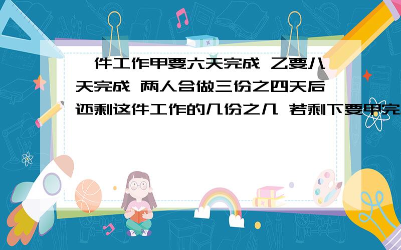 一件工作甲要六天完成 乙要八天完成 两人合做三份之四天后还剩这件工作的几份之几 若剩下要甲完成要几天?