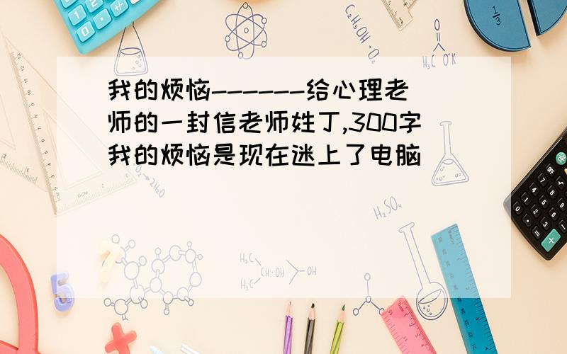 我的烦恼------给心理老师的一封信老师姓丁,300字我的烦恼是现在迷上了电脑