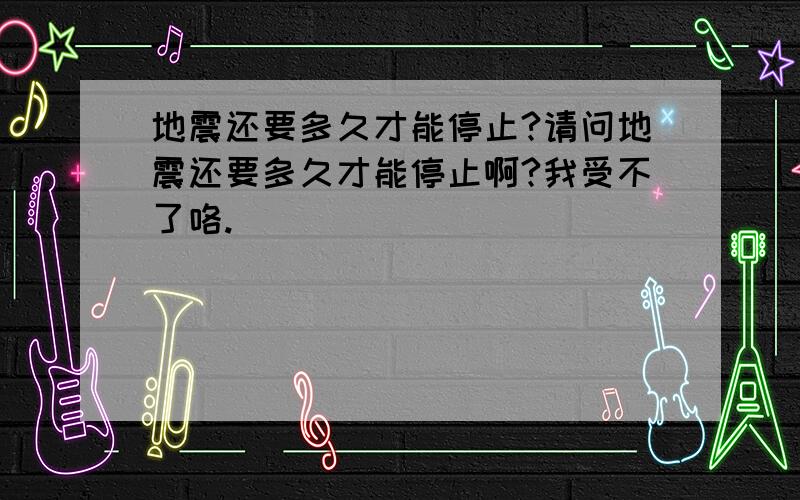 地震还要多久才能停止?请问地震还要多久才能停止啊?我受不了咯.