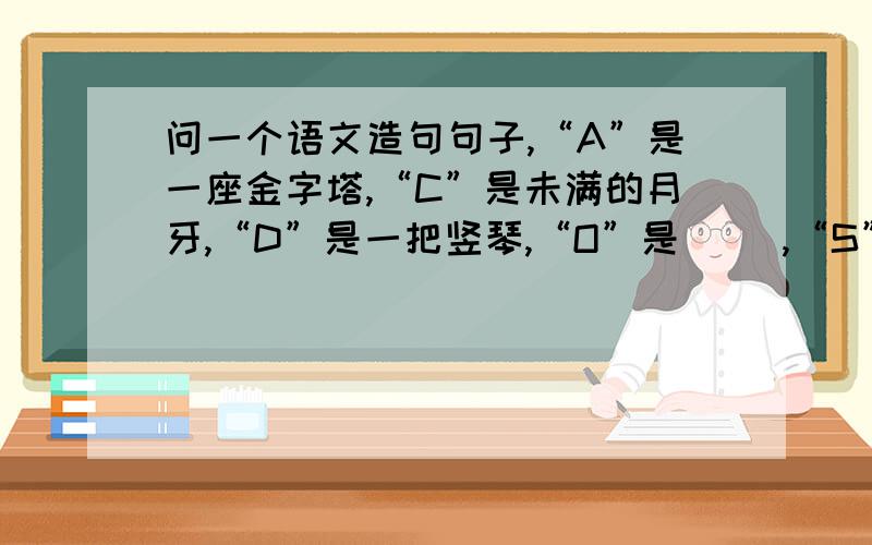 问一个语文造句句子,“A”是一座金字塔,“C”是未满的月牙,“D”是一把竖琴,“O”是（ ）,“S”是 PS:多余的话别哆嗦,仅要这种形式.