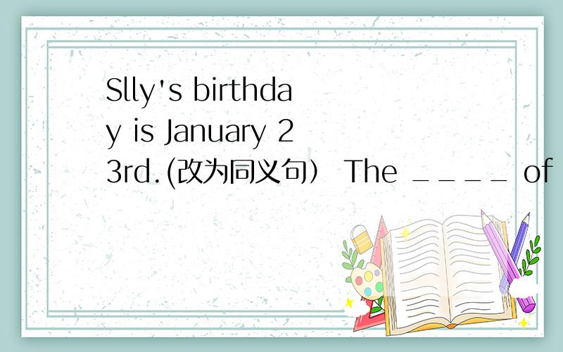 Slly's birthday is January 23rd.(改为同义句） The ____ of Sall's ____ is January 23rd.