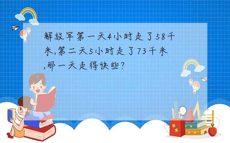 解放军第一天4小时走了58千米,第二天5小时走了73千米,那一天走得快些?