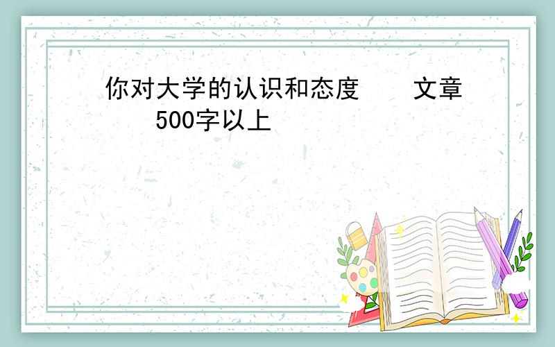 你对大学的认识和态度　　文章　　500字以上