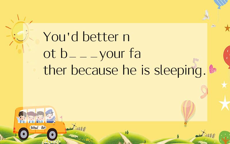 You'd better not b___your father because he is sleeping.