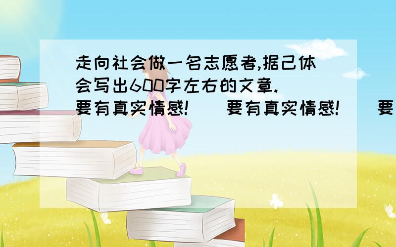 走向社会做一名志愿者,据己体会写出600字左右的文章.（要有真实情感!）（要有真实情感!）（要有真实情感!）（要有真实情感!）（要有真实情感!）（要有真实情感!）（要有真实情感!）（