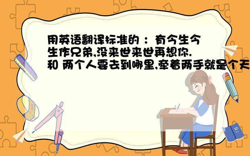 用英语翻译标准的 ：有今生今生作兄弟,没来世来世再想你.和 两个人要去到哪里,牵着两手就是个天地