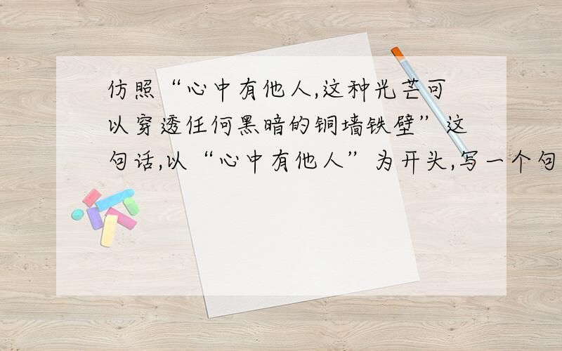 仿照“心中有他人,这种光芒可以穿透任何黑暗的铜墙铁壁”这句话,以“心中有他人”为开头,写一个句子.仿照“心中有他人,这种光芒可以穿透任何黑暗的铜墙铁壁”这句话,以“心中有他人