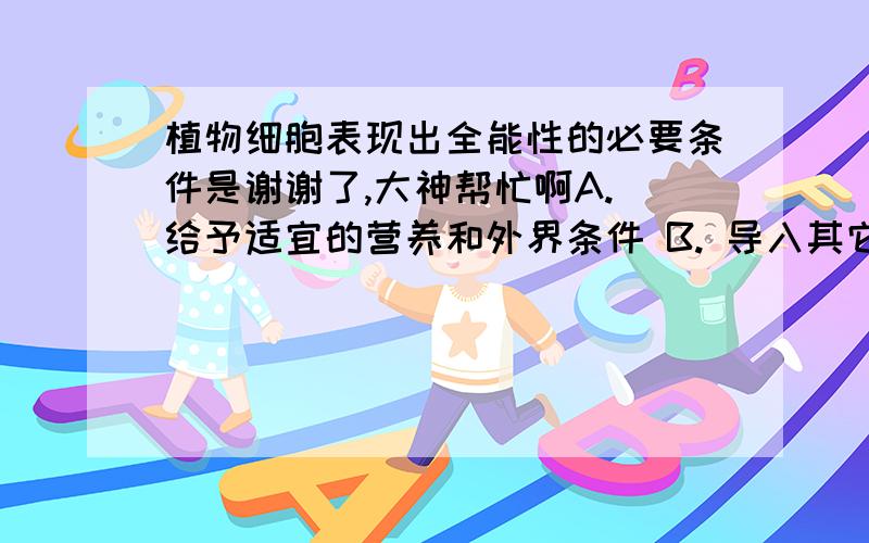 植物细胞表现出全能性的必要条件是谢谢了,大神帮忙啊A. 给予适宜的营养和外界条件 B. 导入其它植物细胞的基因 C. 脱离母体后,给予适宜的营养和外界条件 D. 将成熟筛管的细胞核移植蓟去