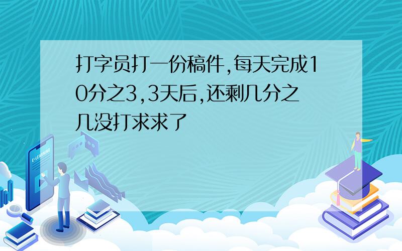 打字员打一份稿件,每天完成10分之3,3天后,还剩几分之几没打求求了